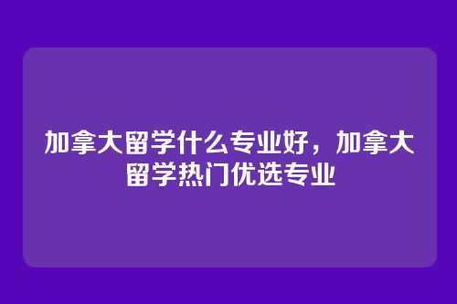 加拿大留学什么专业好，加拿大留学热门优选专业