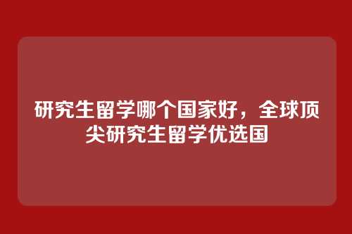 研究生留学哪个国家好,全球顶尖研究生留学优选国