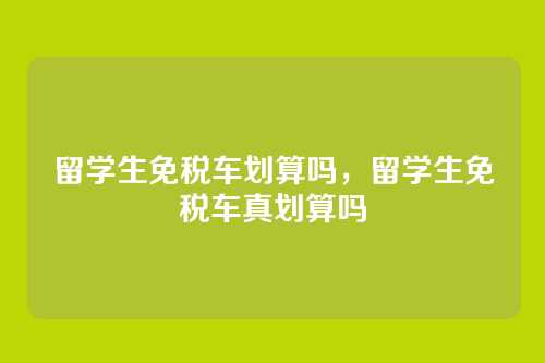 留学生免税车划算吗,留学生免税车真划算吗