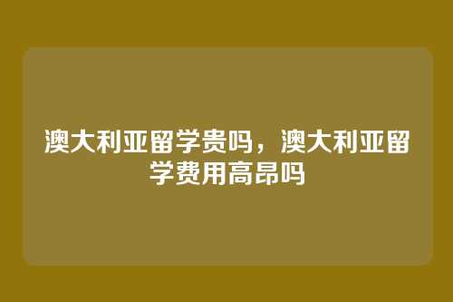 澳大利亚留学贵吗,澳大利亚留学费用高昂吗