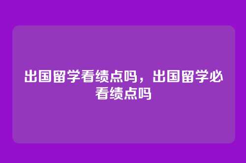 出国留学看绩点吗,出国留学必看绩点吗