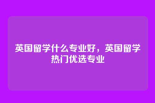 英国留学什么专业好,英国留学热门优选专业