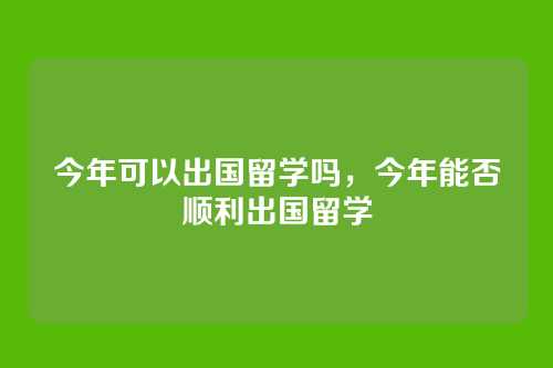 今年可以出国留学吗,今年能否顺利出国留学