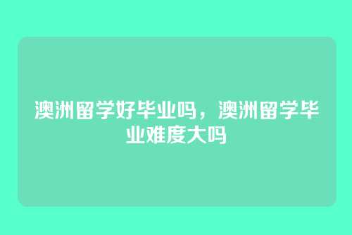 澳洲留学好毕业吗,澳洲留学毕业难度大吗