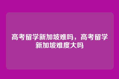 高考留学新加坡难吗,高考留学新加坡难度大吗