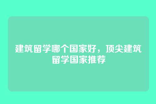 建筑留学哪个国家好，顶尖建筑留学国家推荐