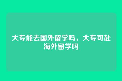 大专能去国外留学吗，大专可赴海外留学吗