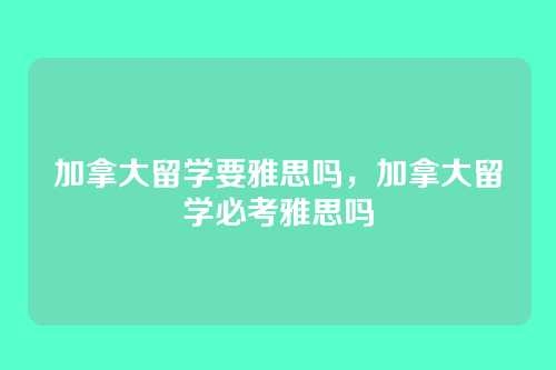 加拿大留学要雅思吗,加拿大留学必考雅思吗