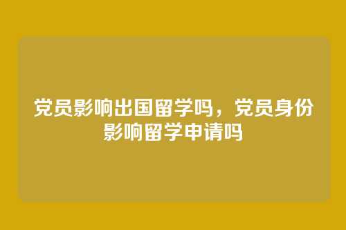 党员影响出国留学吗，党员身份影响留学申请吗