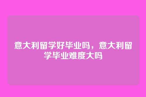 意大利留学好毕业吗,意大利留学毕业难度大吗