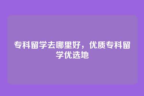 专科留学去哪里好，优质专科留学优选地