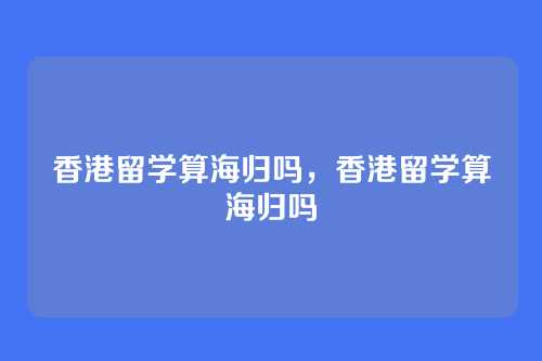 香港留学算海归吗,香港留学算海归吗