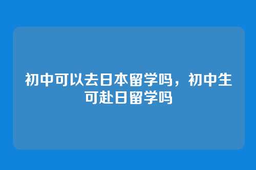 初中可以去日本留学吗,初中生可赴日留学吗