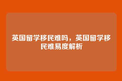 英国留学移民难吗,英国留学移民难易度解析