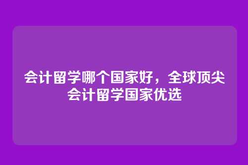 会计留学哪个国家好,全球顶尖会计留学国家优选