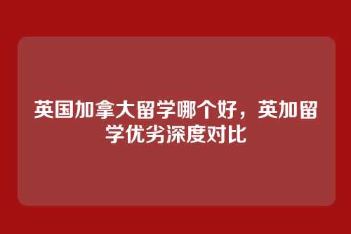 英国加拿大留学哪个好,英加留学优劣深度对比