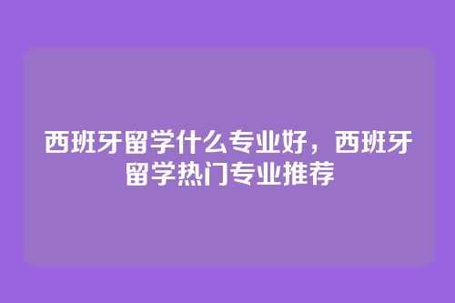 西班牙留学什么专业好，西班牙留学热门专业推荐
