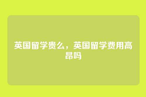 英国留学贵么，英国留学费用高昂吗