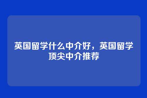 英国留学什么中介好,英国留学顶尖中介推荐
