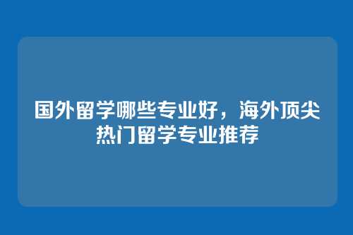 国外留学哪些专业好,海外顶尖热门留学专业推荐