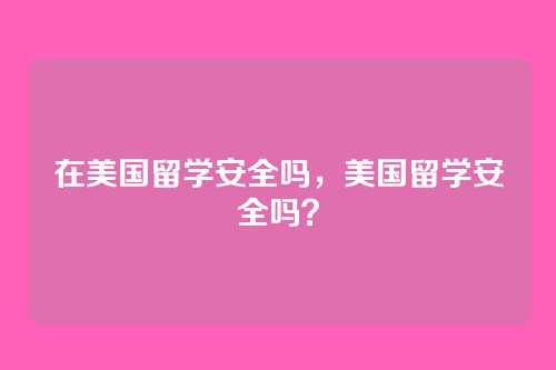 在美国留学安全吗，美国留学安全吗？