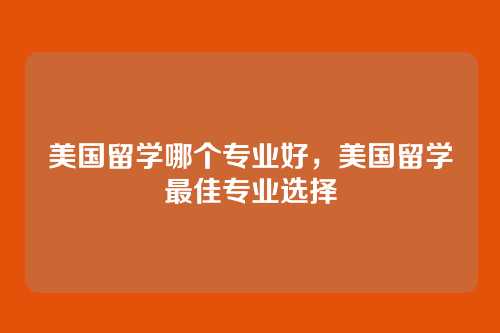 美国留学哪个专业好,美国留学最佳专业选择