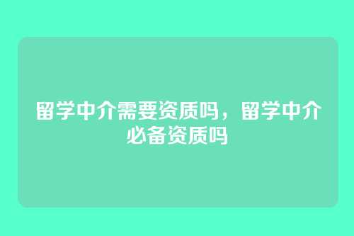 留学中介需要资质吗,留学中介必备资质吗