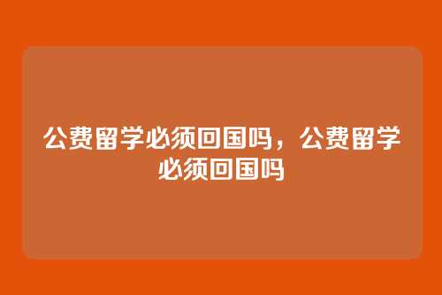 公费留学必须回国吗，公费留学必须回国吗