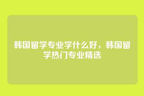 韩国留学专业学什么好，韩国留学热门专业精选