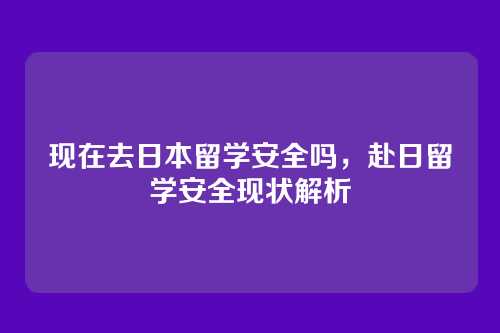 现在去日本留学安全吗,赴日留学安全现状解析