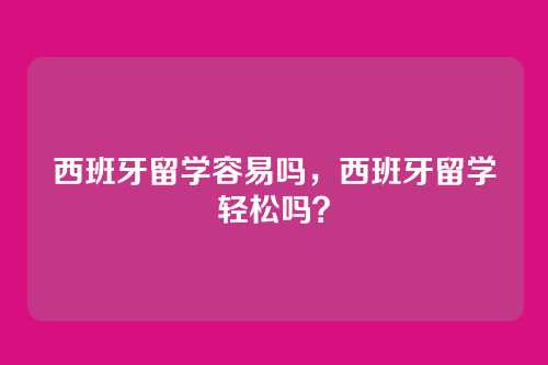 西班牙留学容易吗，西班牙留学轻松吗？
