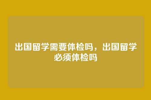 出国留学需要体检吗,出国留学必须体检吗