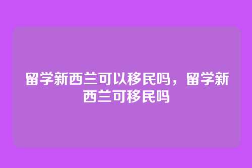 留学新西兰可以移民吗,留学新西兰可移民吗