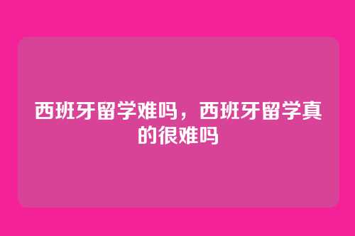 西班牙留学难吗，西班牙留学真的很难吗