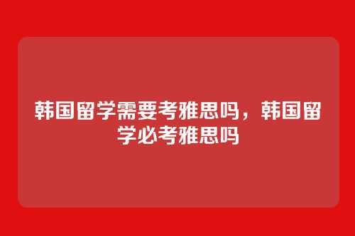 韩国留学需要考雅思吗，韩国留学必考雅思吗