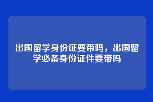 出国留学身份证要带吗,出国留学必备身份证件要带吗