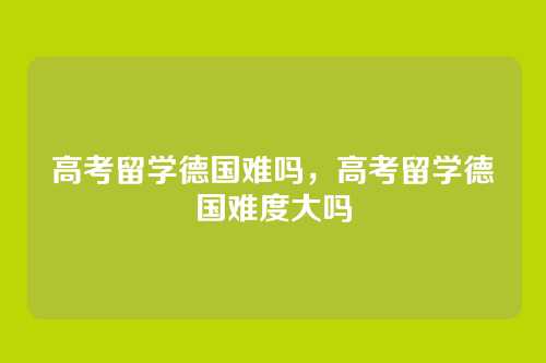 高考留学德国难吗，高考留学德国难度大吗