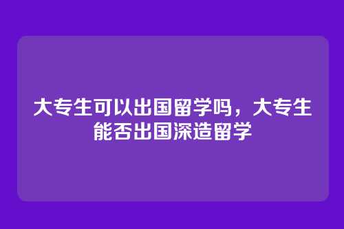 大专生可以出国留学吗，大专生能否出国深造留学