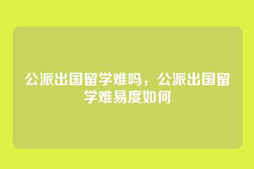 公派出国留学难吗，公派出国留学难易度如何