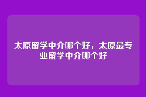 太原留学中介哪个好，太原最专业留学中介哪个好