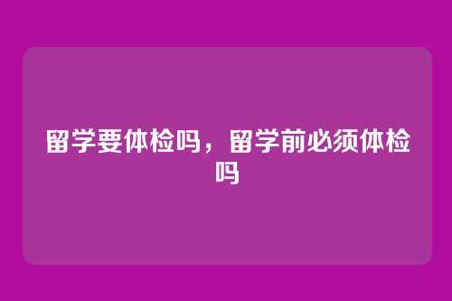 留学要体检吗,留学前必须体检吗