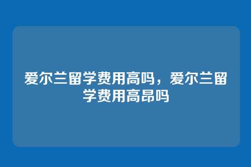 爱尔兰留学费用高吗，爱尔兰留学费用高昂吗
