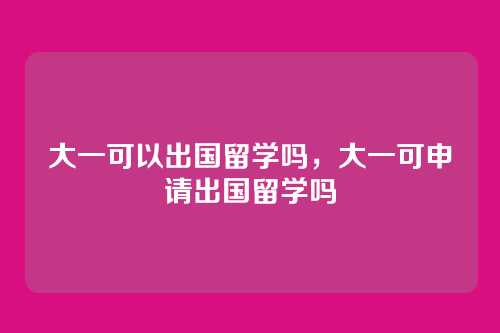 大一可以出国留学吗,大一可申请出国留学吗
