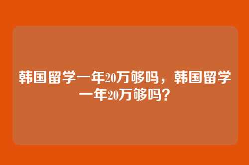 韩国留学一年20万够吗，韩国留学一年20万够吗？