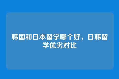 韩国和日本留学哪个好,日韩留学优劣对比