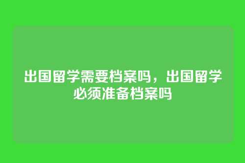 出国留学需要档案吗,出国留学必须准备档案吗