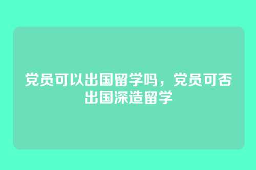 党员可以出国留学吗,党员可否出国深造留学
