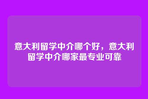 意大利留学中介哪个好,意大利留学中介哪家最专业可靠