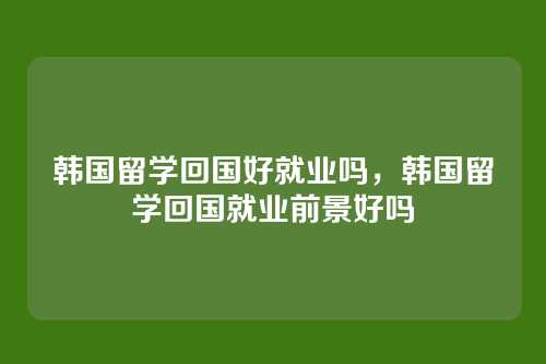 韩国留学回国好就业吗,韩国留学回国就业前景好吗