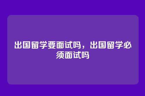 出国留学要面试吗，出国留学必须面试吗